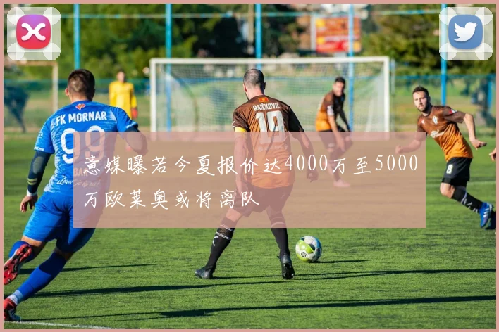 意媒曝若今夏报价达4000万至5000万欧莱奥或将离队