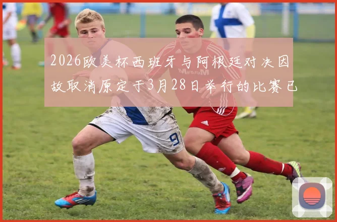 2026欧美杯西班牙与阿根廷对决因故取消原定于3月28日举行的比赛已被取消
