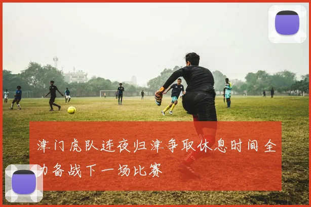 津门虎队连夜归津争取休息时间全力备战下一场比赛