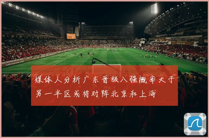 媒体人分析广东晋级八强概率大于另一半区或将对阵北京和上海
