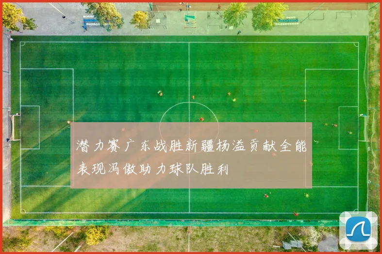 潜力赛广东战胜新疆杨溢贡献全能表现冯傲助力球队胜利