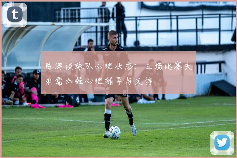 陈涛谈球队心理状态：三场比赛失利需加强心理辅导与支持